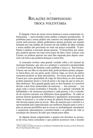 7
Relações interpessoais:
troca voluntária
É chegada a hora de trazer outros homens à nossa composição ro-
binsoniana – para estender nossa análise a relações interpessoais. O
problema para a nossa análise não consiste em simplesmente apare-
cerem mais pessoas: afinal, poderíamos apenas postular um mundo
formado por um milhão de Crusoés em um milhão de ilhas isoladas
e nossa análise não precisaria ser nem um pouco estendida. O pro-
blema é analisar a interação dessas pessoas. O Sexta-feira, por exem-
plo, poderia aportar em uma outra parte da ilha e fazer contato com
Crusoé, ou poderia aportar em uma ilha separada para depois cons-
truir um barco que poderia alcançar a outra ilha.
A economia revelou uma grande verdade sobre a lei natural da
interação humana: que não só a produção é essencial à prosperidade
e à sobrevivência do homem, como também a troca o é. Em resumo,
Crusoé, em sua ilha ou em parte dela, pode produzir peixes, enquan-
to Sexta-feira, em sua parte, pode cultivar trigo, ao invés de ambos
tentarem produzir as duas mercadorias. Ao trocar parte do peixe de
Crusoé por certa quantidade do trigo de Sexta-feira, os dois homens
podem aumentar muito o total de peixe e de trigo de que os dois po-
dem desfrutar.1
Este grande ganho para os dois homens só é possível
devido a dois fatos primordiais da natureza – leis naturais – nos
quais toda a teoria econômica é baseada: (a) a grande variedade de
habilidades e de interesses peculiares a cada pessoa; e (b) a varieda-
de de recursos naturais nas diferentes áreas geográficas. Se todas as
pessoas fossem igualmente habilidosas e igualmente interessadas em
todos os assuntos e, se todas as áreas do planeta fossem homogêneas,
não haveria espaço para as trocas. Mas, da maneira que o mundo é, a
oportunidade para especialização nas melhores funções para a terra e
para as pessoas possibilita que as trocas se multipliquem vastamente
e aumentem imensamente a produtividade e os padrões de vida (a
satisfação dos desejos) de todos que tomam parte delas.
Se alguém deseja compreender o quanto nós devemos ao proces-
so de troca, basta considerar o que poderia acontecer com o mundo
1
 Sobre a análise econômica de tudo isto, veja Murray N. Rothbard, Man, Economy, and State (Princeton,
N.J.: D. Van Nostrand, 1962), Cap. 2.
 