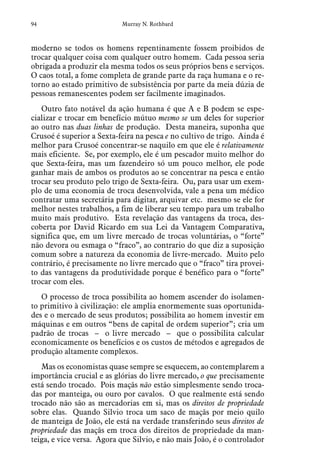 94 Murray N. Rothbard
moderno se todos os homens repentinamente fossem proibidos de
trocar qualquer coisa com qualquer outro homem. Cada pessoa seria
obrigada a produzir ela mesma todos os seus próprios bens e serviços.
O caos total, a fome completa de grande parte da raça humana e o re-
torno ao estado primitivo de subsistência por parte da meia dúzia de
pessoas remanescentes podem ser facilmente imaginados.
Outro fato notável da ação humana é que A e B podem se espe-
cializar e trocar em benefício mútuo mesmo se um deles for superior
ao outro nas duas linhas de produção. Desta maneira, suponha que
Crusoé é superior a Sexta-feira na pesca e no cultivo de trigo. Ainda é
melhor para Crusoé concentrar-se naquilo em que ele é relativamente
mais eficiente. Se, por exemplo, ele é um pescador muito melhor do
que Sexta-feira, mas um fazendeiro só um pouco melhor, ele pode
ganhar mais de ambos os produtos ao se concentrar na pesca e então
trocar seu produto pelo trigo de Sexta-feira. Ou, para usar um exem-
plo de uma economia de troca desenvolvida, vale a pena um médico
contratar uma secretária para digitar, arquivar etc. mesmo se ele for
melhor nestes trabalhos, a fim de liberar seu tempo para um trabalho
muito mais produtivo. Esta revelação das vantagens da troca, des-
coberta por David Ricardo em sua Lei da Vantagem Comparativa,
significa que, em um livre mercado de trocas voluntárias, o “forte”
não devora ou esmaga o “fraco”, ao contrario do que diz a suposição
comum sobre a natureza da economia de livre-mercado. Muito pelo
contrário, é precisamente no livre mercado que o “fraco” tira provei-
to das vantagens da produtividade porque é benéfico para o “forte”
trocar com eles.
O processo de troca possibilita ao homem ascender do isolamen-
to primitivo à civilização: ele amplia enormemente suas oportunida-
des e o mercado de seus produtos; possibilita ao homem investir em
máquinas e em outros “bens de capital de ordem superior”; cria um
padrão de trocas – o livre mercado – que o possibilita calcular
economicamente os benefícios e os custos de métodos e agregados de
produção altamente complexos.
Mas os economistas quase sempre se esquecem, ao contemplarem a
importância crucial e as glórias do livre mercado, o que precisamente
está sendo trocado. Pois maçãs não estão simplesmente sendo troca-
das por manteiga, ou ouro por cavalos. O que realmente está sendo
trocado não são as mercadorias em si, mas os direitos de propriedade
sobre elas. Quando Silvio troca um saco de maçãs por meio quilo
de manteiga de João, ele está na verdade transferindo seus direitos de
propriedade das maçãs em troca dos direitos de propriedade da man-
teiga, e vice versa. Agora que Silvio, e não mais João, é o controlador
 