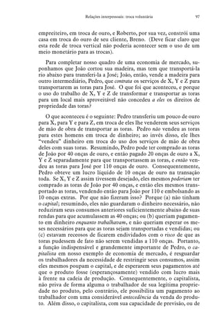 97Relações interpessoais: troca voluntária
empreiteiro, em troca de ouro, e Roberto, por sua vez, constrói uma
casa em troca do ouro de seu cliente, Breno. (Deve ficar claro que
esta rede de troca vertical não poderia acontecer sem o uso de um
meio monetário para as trocas).
Para completar nosso quadro de uma economia de mercado, su-
ponhamos que João cortou sua madeira, mas tem que transportá-la
rio abaixo para transferi-la a José; João, então, vende a madeira para
outro intermediário, Pedro, que contrata os serviços de X, Y e Z para
transportarem as toras para José. O que foi que aconteceu, e porque
o uso do trabalho de X, Y e Z de transformar e transportar as toras
para um local mais aproveitável não concedeu a eles os direitos de
propriedade das toras?
O que aconteceu é o seguinte: Pedro transferiu um pouco de ouro
para X, para Y e para Z, em troca de eles lhe venderem seus serviços
de mão de obra de transportar as toras. Pedro não vendeu as toras
para estes homens em troca de dinheiro; ao invés disso, ele lhes
“vendeu” dinheiro em troca do uso dos serviços de mão de obra
deles com suas toras. Resumindo, Pedro pode ter comprado as toras
de João por 40 onças de ouro, e então pagado 20 onças de ouro a X,
Y e Z separadamente para que transportassem as toras, e então ven-
deu as toras para José por 110 onças de ouro. Consequentemente,
Pedro obteve um lucro líquido de 10 onças de ouro na transação
toda. Se X, Y e Z assim tivessem desejado, eles mesmos poderiam ter
comprado as toras de João por 40 onças, e então eles mesmos trans-
portado as toras, vendendo então para João por 110 e embolsando as
10 onças extras. Por que não fizeram isso? Porque (a) não tinham
o capital; resumindo, eles não guardaram o dinheiro necessário, não
reduziram seus consumos anteriores suficientemente abaixo de suas
rendas para que acumulassem as 40 onças; ou (b) queriam pagamen-
to em dinheiro enquanto trabalhavam, e não queriam esperar os me-
ses necessários para que as toras sejam transportadas e vendidas; ou
(c) estavam receosos de ficarem endividados com o risco de que as
toras pudessem de fato não serem vendidas a 110 onças. Portanto,
a função indispensável e grandemente importante de Pedro, o ca-
pitalista em nosso exemplo de economia de mercado, é resguardar
os trabalhadores da necessidade de restringir seus consumos, assim
eles mesmos poupam o capital, e de esperarem seus pagamentos até
que o produto fosse (esperançosamente) vendido com lucro mais
à frente na cadeia de produção. Consequentemente, o capitalista,
não priva de forma alguma o trabalhador de sua legítima proprie-
dade no produto, pelo contrário, ele possibilita um pagamento ao
trabalhador com uma considerável antecedência da venda do produ-
to. Além disso, o capitalista, com sua capacidade de previsão, ou de
 