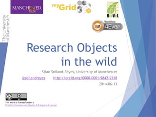 Research Objects
in the wild
Stian Soiland-Reyes, University of Manchester
@soilandreyes http://orcid.org/0000-0001-9842-9718
2014-06-13
This work is licensed under a
Creative Commons Attribution 3.0 Unported License
 
