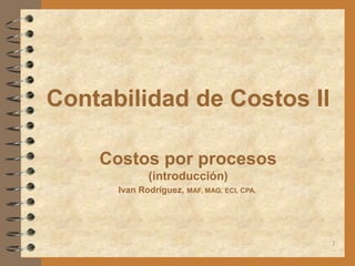 Contabilidad de Costos II

    Costos por procesos
             (introducción)
      Ivan Rodríguez, MAF, MAG, ECI, CPA.




                                            1
 
