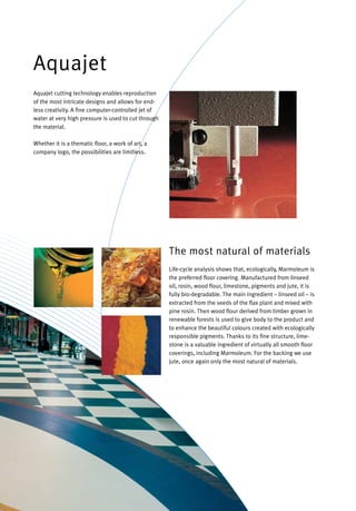 Life-cycle analysis shows that, ecologically, Marmoleum is
the preferred floor covering. Manufactured from linseed
oil, rosin, wood flour, limestone, pigments and jute, it is
fully bio-degradable. The main ingredient – linseed oil – is
extracted from the seeds of the flax plant and mixed with
pine rosin. Then wood flour derived from timber grown in
renewable forests is used to give body to the product and
to enhance the beautiful colours created with ecologically
responsible pigments. Thanks to its fine structure, lime-
stone is a valuable ingredient of virtually all smooth floor
coverings, including Marmoleum. For the backing we use
jute, once again only the most natural of materials.
The most natural of materials
Aquajet cutting technology enables reproduction
of the most intricate designs and allows for end-
less creativity. A fine computer-controlled jet of
water at very high pressure is used to cut through
the material.
Whether it is a thematic floor, a work of art, a
company logo, the possibilities are limitless.
Aquajet
 