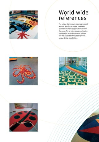 The unique Marmoleum designs produced
with the Aquajet technique have been
applied in numerous applications all over
the world. These references show how the
combination of the Marmoleum colours
and the Aquajet technique can provide
unique design possibilities.
World wide
references
 