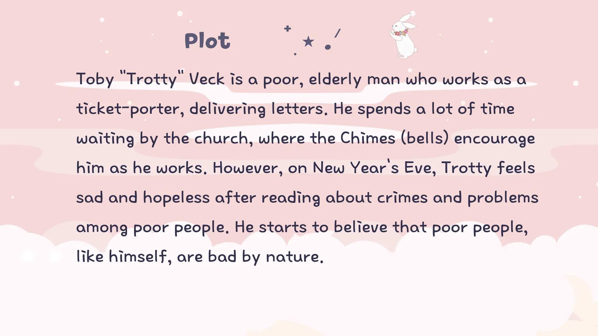 Toby "Trotty" Veck is a poor, elderly man who works as a
ticket-porter, delivering letters. He spends a lot of time
waiting by the church, where the Chimes (bells) encourage
him as he works. However, on New Year's Eve, Trotty feels
sad and hopeless after reading about crimes and problems
among poor people. He starts to believe that poor people,
like himself, are bad by nature.
Plot𖤐⭒๋࣭ ⭑ .ᐟ ᡣ𐭩
 