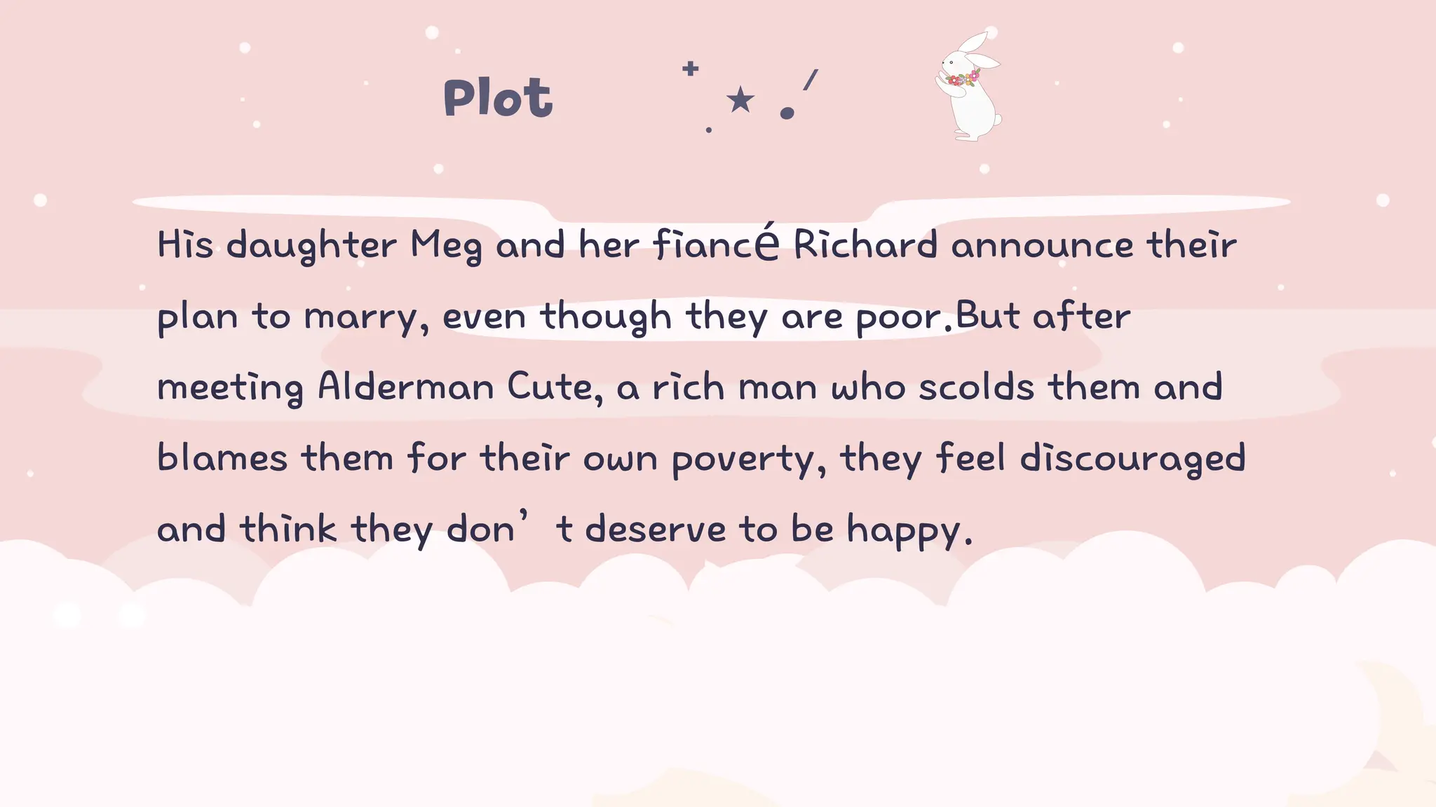 His daughter Meg and her fiancé Richard announce their
plan to marry, even though they are poor.But after
meeting Alderman Cute, a rich man who scolds them and
blames them for their own poverty, they feel discouraged
and think they don’t deserve to be happy.
Plot𖤐⭒๋࣭ ⭑ .ᐟ ᡣ𐭩
 