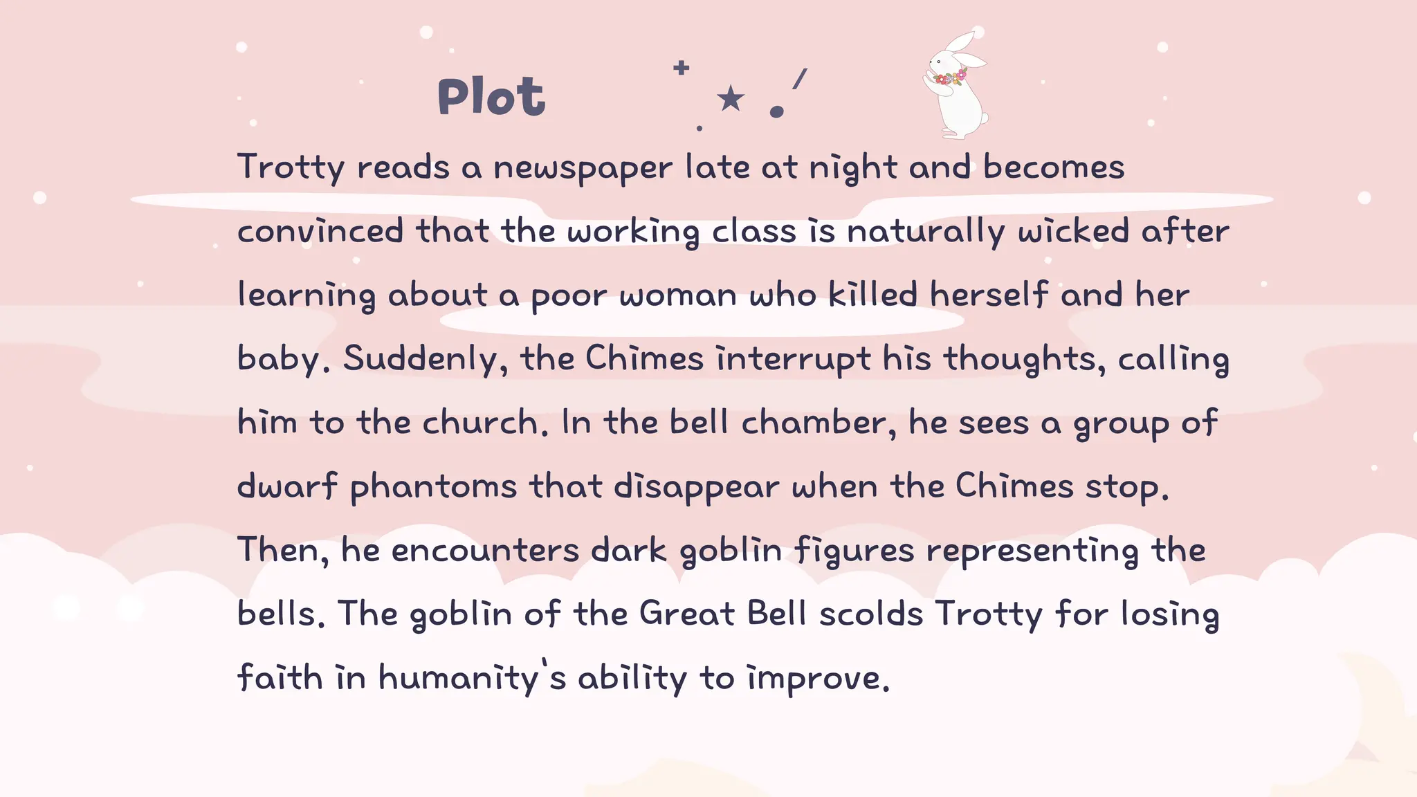 Trotty reads a newspaper late at night and becomes
convinced that the working class is naturally wicked after
learning about a poor woman who killed herself and her
baby. Suddenly, the Chimes interrupt his thoughts, calling
him to the church. In the bell chamber, he sees a group of
dwarf phantoms that disappear when the Chimes stop.
Then, he encounters dark goblin figures representing the
bells. The goblin of the Great Bell scolds Trotty for losing
faith in humanity's ability to improve.
Plot𖤐⭒๋࣭ ⭑ .ᐟ ᡣ𐭩
 