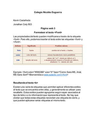 Colegio Nicolás Esguerra
Kevin Castañeda
Jonathan Cely 903
Página web 3
Formatear el texto <Font>
Las propiedadesdeltexto pueden modificarsea través de la etiqueta
<font>. Para ello, podemosinsertar el texto entre las etiquetas <font> y
</font>.
Ejemplo:<font color="#993366" size="4" face="Comic Sans MS, Arial,
MS Sans Serif">Bienvenidos a www.aulaclic.com</font>
Resaltando el texto <b>
Existen una serie de etiquetas que permiten aplicar diferentes estilos
al texto que se encuentra entre ellas, y generalmente se utilizan para
resaltarlo. Estos estilos pueden agruparse segúnvayan asociados al
tipo de letra o a la informaciónque represente el texto. No hay que
olvidar que todas estas etiquetas necesitan una etiqueta de cierre, y
que pueden aplicarse varias etiquetas al mismo texto.
 