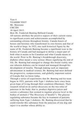 Yeet 4
YEAHHH YEET
Mr. Maiorano
CHC2D1
10 April 2015
How Dr. Frederick Banting Defined Canada
All nations attribute the positive aspects of their current status
to significant events and achievements accomplished by
outstanding citizens throughout history. Canada boasts of
heroes and heroines who transformed its own history and that of
the world at large. In 1922, one such historical figure by the
name of Dr. Frederick Banting became a significant icon in the
history of Canada and had managed to define a major part of
both what it means to be Canadian and what Canada means to
the world. Prior to Dr. Banting’s breakthrough discovery,
diabetes often meant a very serious illness signifying the end of
life. Dr. Banting had managed to change this brutal reality into
one wherein diabetes can be treated and managed through his
development of insulin. Through making such an important
advancement in medical science, Dr. Banting had most defined
the progressive, compassionate, and globally important nation
of Canada that we know today.
Through a series of experiments that Dr. Banting and his team
began in 1921, patients with Type 1 diabetes have since been
given hope of living through their condition (Sherman). Their
research relied on an earlier discovery on the two roles of
pancreas in the body; that is, produce digestive juices and
secrete a substance that seemed to regulate glucose level in the
bodies of animals (“The Discovery of Insulin”). The glucose
regulating substance became the key in treatment of patients
suffering from Type 1 diabetes. Dr. Banting discovered that he
could transfer this substance from the pancreas of one dog and
inject it to another whose ability to
 