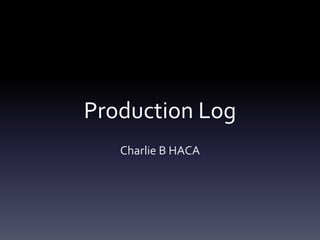 Production Log 
Charlie B HACA 
 