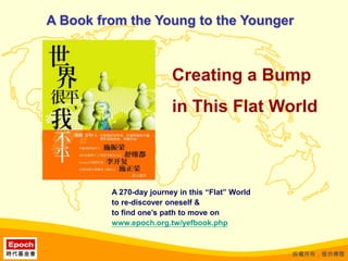 A Book from the Young to the Younger Creating a Bump  in This Flat World A 270-day journey in this “Flat” World to re-discover oneself & to find one’s path to move on www.epoch.org.tw/yefbook.php 版權所有，僅供傳閱 
