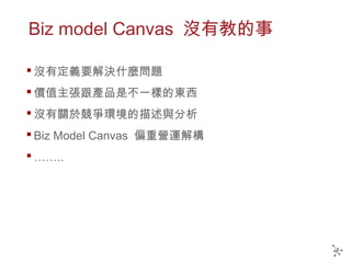 Biz model Canvas 沒有教的事
 沒有定義要解決什麼問題
 價值主張跟產品是不一樣的東西
 沒有關於競爭環境的描述與分析
 Biz Model Canvas 偏重營運解構
 ……..
 