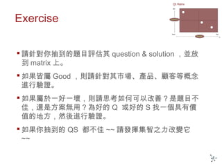 Exercise
 請針對你抽到的題目評估其 question & solution ，並放
到 matrix 上。
 如果皆屬 Good ，則請針對其市場、產品、顧客等概念
進行驗證。
 如果屬於一好一壞，則請思考如何可以改善？是題目不
佳，還是方案無用？為好的 Q 或好的 S 找一個具有價
值的地方，然後進行驗證。
 如果你抽到的 QS 都不佳 ~~ 請發揮集智之力改變它
~~
 