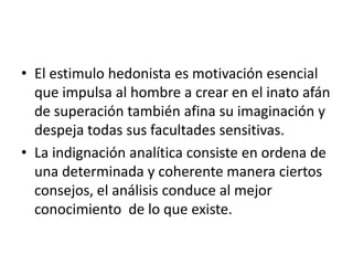 El estimulo hedonista es motivación esencial que impulsa al hombre a crear en el inato afán de superación también afina su imaginación y despeja todas sus facultades sensitivas.La indignación analítica consiste en ordena de una determinada y coherente manera ciertos consejos, el análisis conduce al mejor conocimiento  de lo que existe.