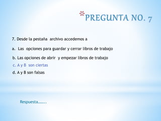 7. Desde la pestaña archivo accedemos a
a. Las opciones para guardar y cerrar libros de trabajo
b. Las opciones de abrir y empezar libros de trabajo
c. A y B son ciertas
d. A y B son falsas
Respuesta……..
c. A y B son ciertas
 
