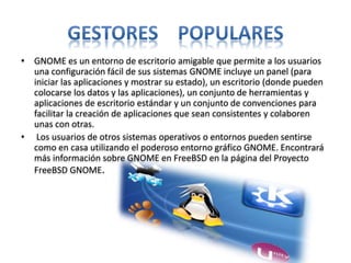 • GNOME es un entorno de escritorio amigable que permite a los usuarios
una configuración fácil de sus sistemas GNOME incluye un panel (para
iniciar las aplicaciones y mostrar su estado), un escritorio (donde pueden
colocarse los datos y las aplicaciones), un conjunto de herramientas y
aplicaciones de escritorio estándar y un conjunto de convenciones para
facilitar la creación de aplicaciones que sean consistentes y colaboren
unas con otras.
• Los usuarios de otros sistemas operativos o entornos pueden sentirse
como en casa utilizando el poderoso entorno gráfico GNOME. Encontrará
más información sobre GNOME en FreeBSD en la página del Proyecto
FreeBSD GNOME.
 