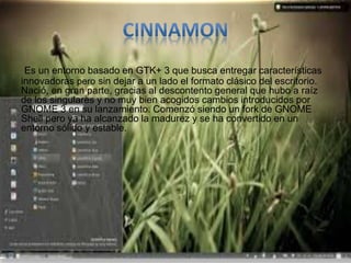 Es un entorno basado en GTK+ 3 que busca entregar características
innovadoras pero sin dejar a un lado el formato clásico del escritorio.
Nació, en gran parte, gracias al descontento general que hubo a raíz
de los singulares y no muy bien acogidos cambios introducidos por
GNOME 3 en su lanzamiento. Comenzó siendo un fork de GNOME
Shell pero ya ha alcanzado la madurez y se ha convertido en un
entorno sólido y estable.
 