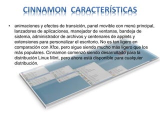 • animaciones y efectos de transición, panel movible con menú principal,
lanzadores de aplicaciones, manejador de ventanas, bandeja de
sistema, administrador de archivos y centenares de applets y
extensiones para personalizar el escritorio. No es tan ligero en
comparación con Xfce, pero sigue siendo mucho más ligero que los
más populares. Cinnamon comenzó siendo desarrollado para la
distribución Linux Mint, pero ahora está disponible para cualquier
distribución.
 