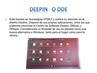 • Está basado en tecnologías HTML5 y enfoca su atención en el
diseño intuitivo. Dispone de sus propias aplicaciones, entre las que
podemos encontrar el Centro de Software Deepin, DMusic y
DPlayer. Considerando su facilidad de uso se plantea como una
buena alternativa a Windows, tanto para el hogar como para la
oficina.
 