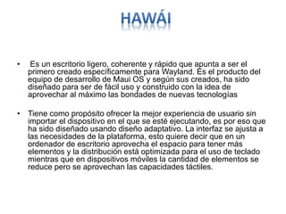 • Es un escritorio ligero, coherente y rápido que apunta a ser el
primero creado específicamente para Wayland. Es el producto del
equipo de desarrollo de Maui OS y según sus creados, ha sido
diseñado para ser de fácil uso y construido con la idea de
aprovechar al máximo las bondades de nuevas tecnologías
• Tiene como propósito ofrecer la mejor experiencia de usuario sin
importar el dispositivo en el que se esté ejecutando, es por eso que
ha sido diseñado usando diseño adaptativo. La interfaz se ajusta a
las necesidades de la plataforma, esto quiere decir que en un
ordenador de escritorio aprovecha el espacio para tener más
elementos y la distribución está optimizada para el uso de teclado
mientras que en dispositivos móviles la cantidad de elementos se
reduce pero se aprovechan las capacidades táctiles.
 