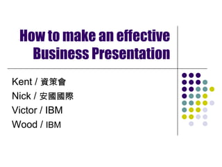 How to make an effective Business Presentation Kent / 資策會 Nick / 安國國際 Victor / IBM Wood / IBM 