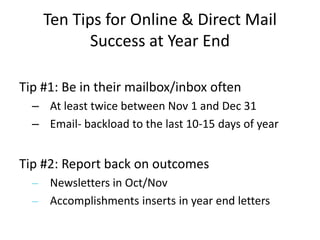 Tip #1: Be in their mailbox/inbox oftenAt least twice between Nov 1 and Dec 31Email- backload to the last 10-15 days of yearTip #2: Report back on outcomes Newsletters in Oct/NovAccomplishments inserts in year end letters Ten Tips for Online & Direct Mail Success at Year End