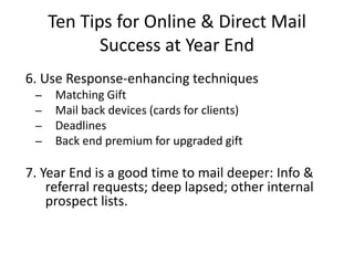 6. Use Response-enhancing techniquesMatching GiftMail back devices (cards for clients)DeadlinesBack end premium for upgraded gift7. Year End is a good time to mail deeper: Info & referral requests; deep lapsed; other internal prospect lists.Ten Tips for Online & Direct Mail Success at Year End