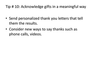Tip # 10: Acknowledge gifts in a meaningful waySend personalized thank you letters that tell them the results.Consider new ways to say thanks such as phone calls, videos.