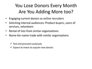 You Lose Donors Every Month Are You Adding More too? Engaging current donors as online recruitersSoliciting internal audiences: Product buyers, users of services, volunteersRental of lists from similar organizationsName-for-name trade with similar organizationsTest and proceed cautiously