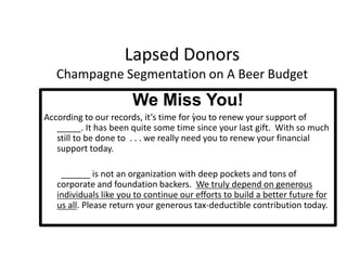 Expect to invest to acquire new donorsLapsed DonorsChampagne Segmentation on A Beer BudgetWe Miss You!According to our records, it’s time for you to renew your support of _____. It has been quite some time since your last gift.  With so much still to be done to  . . . we really need you to renew your financial support today. 		______ is not an organization with deep pockets and tons of corporate and foundation backers.  We truly depend on generous individuals like you to continue our efforts to build a better future for us all. Please return your generous tax-deductible contribution today.