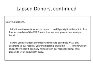 Lapsed Donors, continuedDear <Salutation>, 		I don’t want to waste words or paper . . . so I’ll get right to the point.  As a former member of the XYZ Foundation, we miss you and we want you back! 		I know you care about our important work to save baby XYZs. But, according to our records, your membership expired in _____(month/year).  I hope there hasn’t been any mistake with our record keeping.  If so, please do let us know right away. 