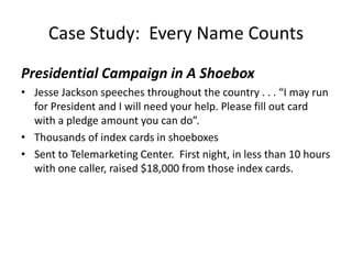 Case Study:  Every Name Counts Presidential Campaign in A ShoeboxJesse Jackson speeches throughout the country . . . “I may run for President and I will need your help. Please fill out card with a pledge amount you can do”.Thousands of index cards in shoeboxesSent to Telemarketing Center.  First night, in less than 10 hours with one caller, raised $18,000 from those index cards.