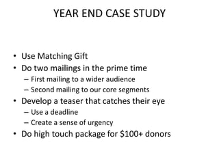 Use Matching GiftDo two mailings in the prime timeFirst mailing to a wider audienceSecond mailing to our core segmentsDevelop a teaser that catches their eyeUse a deadlineCreate a sense of urgencyDo high touch package for $100+ donorsYEAR END CASE STUDY