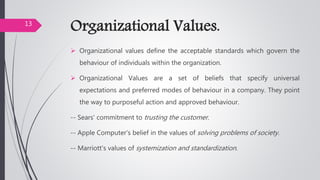 Organizational Values.
 Organizational values define the acceptable standards which govern the
behaviour of individuals within the organization.
 Organizational Values are a set of beliefs that specify universal
expectations and preferred modes of behaviour in a company. They point
the way to purposeful action and approved behaviour.
-- Sears' commitment to trusting the customer.
-- Apple Computer's belief in the values of solving problems of society.
-- Marriott's values of systemization and standardization.
13
 