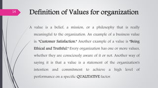 Definition of Values for organization
A value is a belief, a mission, or a philosophy that is really
meaningful to the organization. An example of a business value
is: "Customer Satisfaction." Another example of a value is "Being
Ethical and Truthful." Every organization has one or more values,
whether they are consciously aware of it or not. Another way of
saying it is that a value is a statement of the organization's
intention and commitment to achieve a high level of
performance on a specific QUALITATIVE factor.
14
 