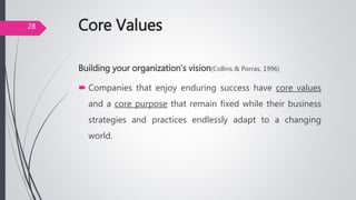 Core Values
Building your organization’s vision(Collins & Porras, 1996)
 Companies that enjoy enduring success have core values
and a core purpose that remain fixed while their business
strategies and practices endlessly adapt to a changing
world.
28
 