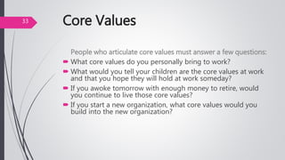 Core Values
People who articulate core values must answer a few questions:
 What core values do you personally bring to work?
 What would you tell your children are the core values at work
and that you hope they will hold at work someday?
 If you awoke tomorrow with enough money to retire, would
you continue to live those core values?
 If you start a new organization, what core values would you
build into the new organization?
33
 