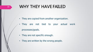 • They are copied from another organization.
• They are not tied to your actual work
processes/goals.
• They are not specific enough.
• They are written by the wrong people.
WHY THEY HAVE FAILED39
 