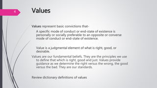 Values
Values represent basic convictions that-
A specific mode of conduct or end-state of existence is
personally or socially preferable to an opposite or converse
mode of conduct or end-state of existence.
Value is a judgmental element of what is right, good, or
desirable.
Values are our fundamental beliefs. They are the principles we use
to define that which is right, good and just. Values provide
guidance as we determine the right versus the wrong, the good
versus the bad. They are our standards.
Review dictionary definitions of values
4
 
