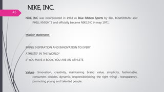 NIKE, INC.
NIKE, INC was incorporated in 1964 as Blue Ribbon Sports by BILL BOWERMAN and
PHILL KNIGHTS and officially became NIKE,INC in may 1971.
Mission statement-
BRING INSPIRATION AND INNOVATION TO EVERY
ATHLETE* IN THE WORLD*
IF YOU HAVE A BODY, YOU ARE AN ATHLETE.
Values- Innovation, creativity, maintaining brand value, simplicity, fashionable,
consumers decides, dynamic, responsible(doing the right thing) , transparency,
promoting young and talented people.
45
 