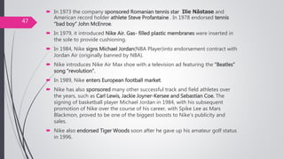  In 1973 the company sponsored Romanian tennis star Ilie Năstase and
American record holder athlete Steve Profantaine . In 1978 endorsed tennis
“bad boy” John McEnroe.
 In 1979, it introduced Nike Air. Gas- filled plastic membranes were inserted in
the sole to provide cushioning.
 In 1984, Nike signs Michael Jordan(NBA Player)into endorsement contract with
Jordan Air (originally banned by NBA).
 Nike introduces Nike Air Max shoe with a television ad featuring the “Beatles”
song “revolution”.
 In 1989, Nike enters European football market.
 Nike has also sponsored many other successful track and field athletes over
the years, such as Carl Lewis, Jackie Joyner-Kersee and Sebastian Coe. The
signing of basketball player Michael Jordan in 1984, with his subsequent
promotion of Nike over the course of his career, with Spike Lee as Mars
Blackmon, proved to be one of the biggest boosts to Nike's publicity and
sales.
 Nike also endorsed Tiger Woods soon after he gave up his amateur golf status
in 1996.
47
 