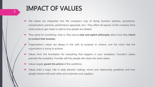 IMPACT OF VALUES
 The values are integrated into the company's way of doing business (policies, procedures,
compensation practices, performance appraisals, etc.). They affect all aspects of the company from
what products get made or sold to how people are treated.
 They stand for something--that is, they have a clear and explicit philosophy about how they intend
to conduct their business.
 Organization's values are always in line with its purpose or mission, and the vision that the
organization is trying to achieve.
 Values form the foundation for everything that happens in your workplace. Founder’s values
premate the workplace. Founder will hire people who share the same values.
 Values largely govern the actions of the workforce.
 Values hold a major role in daily decision making, norms and relationship guidelines and how
people interact with each other and customers and suppliers.
5
 