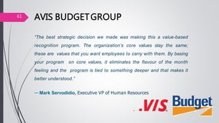 AVIS BUDGETGROUP
“The best strategic decision we made was making this a value-based
recognition program. The organization’s core values stay the same;
these are values that you want employees to carry with them. By basing
your program on core values, it eliminates the flavour of the month
feeling and the program is tied to something deeper and that makes it
better understood.”
— Mark Servodidio, Executive VP of Human Resources
61
 