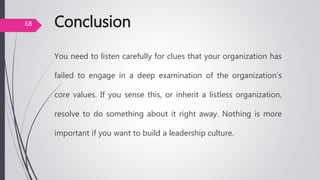 Conclusion
You need to listen carefully for clues that your organization has
failed to engage in a deep examination of the organization’s
core values. If you sense this, or inherit a listless organization,
resolve to do something about it right away. Nothing is more
important if you want to build a leadership culture.
68
 