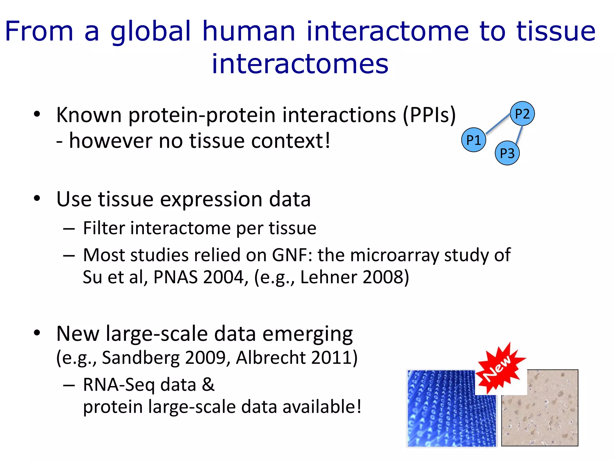 From a global human interactome to tissue
interactomes
• Known protein-protein interactions (PPIs)
- however no tissue context!
• Use tissue expression data
– Filter interactome per tissue
– Most studies relied on GNF: the microarray study of
Su et al, PNAS 2004, (e.g., Lehner 2008)
• New large-scale data emerging
(e.g., Sandberg 2009, Albrecht 2011)
– RNA-Seq data &
protein large-scale data available!
P1
P2
P3
 