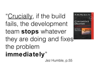 “Crucially, if the build
fails, the development
team stops whatever
they are doing and fixes
the problem
immediately”
Jez Humble, p.55
 