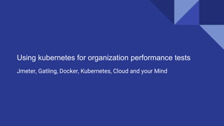 Using kubernetes for organization performance tests
Jmeter, Gatling, Docker, Kubernetes, Cloud and your Mind
 