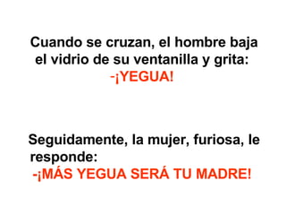 Cuando se cruzan, el hombre baja el vidrio de su ventanilla y grita: ¡YEGUA! Seguidamente, la mujer, furiosa, le responde: -¡MÁS YEGUA SERÁ TU MADRE!