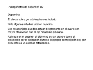 Antagonistas de dopamina D2 Dopamina El efecto sobre gonadotropinas es incierto Solo algunos estudios indican cambios Los antagonistas pueden actuar directamente en el ovario,con mayor efectividad que el eje hipotlamo-pituitaria. Aplicada en el anestro, el efecto no es tan grande como el provocado por la aplicación durante el periodo de transición o si son expuestas a un extenso fotoperiodo. 