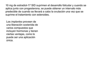10 mg de estradiol-17 SID suprimen el desarrollo folicular y cuando se aplica junto con progesterona, se puede obtener un intervalo más predecible de cuando se llevará a cabo la ovulación una vez que se suprime el tratamiento con esteroides. Los  implantes  proveen de una liberación sostenida de varios compuestos que incluyen hormonas y tienen ciertas ventajas, como lo puede ser una aplicación única. 