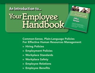 An Introduction to…
Your Employee
       Handbook
       Common-Sense, Plain-Language Policies
       For Effective Human Resources Management
       » Hiring Policies
       » Employment Policies
       » Workplace Standards
       » Workplace Safety
       » Employee Relations
       » Employee Benefits
 